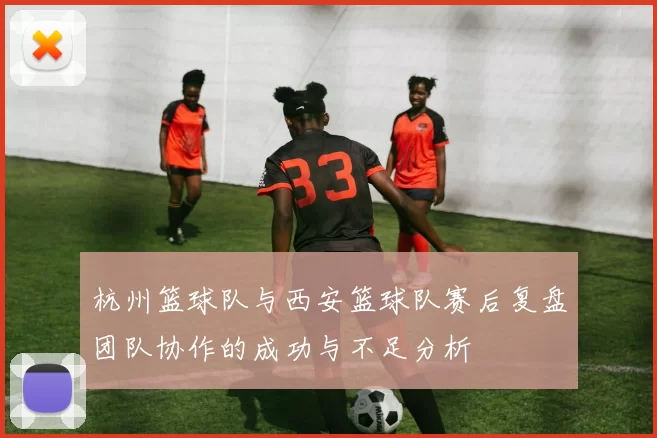 杭州篮球队与西安篮球队赛后复盘团队协作的成功与不足分析