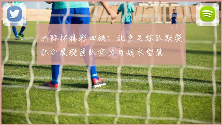 洲际杯精彩回顾：北京足球队默契配合展现团队实力与战术智慧
