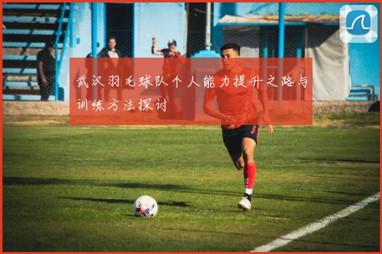 武汉羽毛球队个人能力提升之路与训练方法探讨