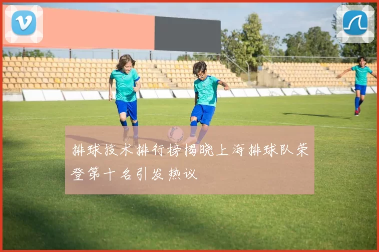 排球技术排行榜揭晓上海排球队荣登第十名引发热议