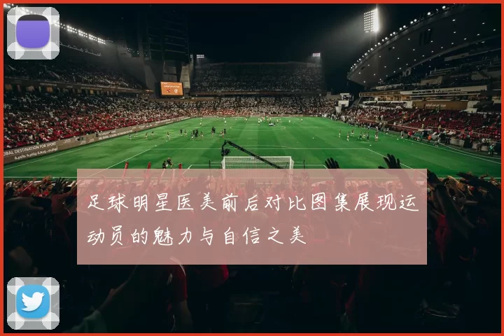 足球明星医美前后对比图集展现运动员的魅力与自信之美