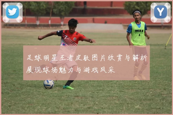 足球明星王者皮肤图片欣赏与解析展现球场魅力与游戏风采