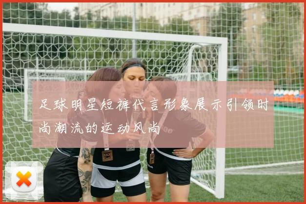 足球明星短裤代言形象展示引领时尚潮流的运动风尚