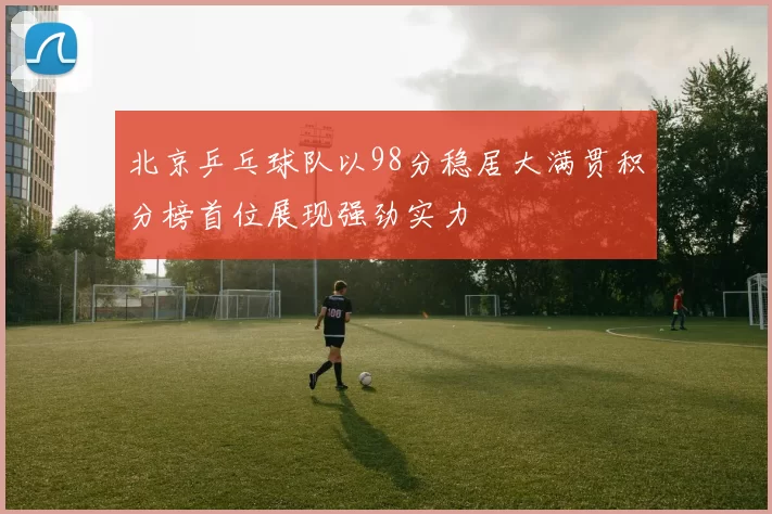 北京乒乓球队以98分稳居大满贯积分榜首位展现强劲实力