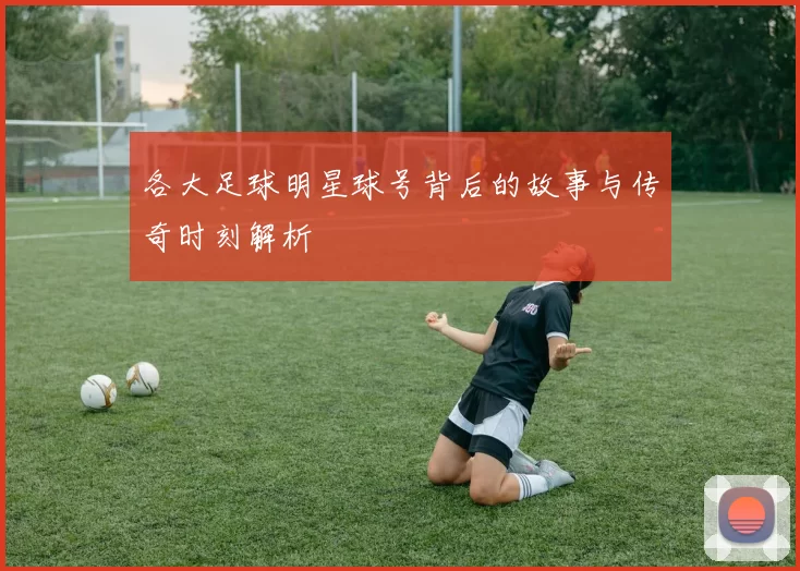 各大足球明星球号背后的故事与传奇时刻解析