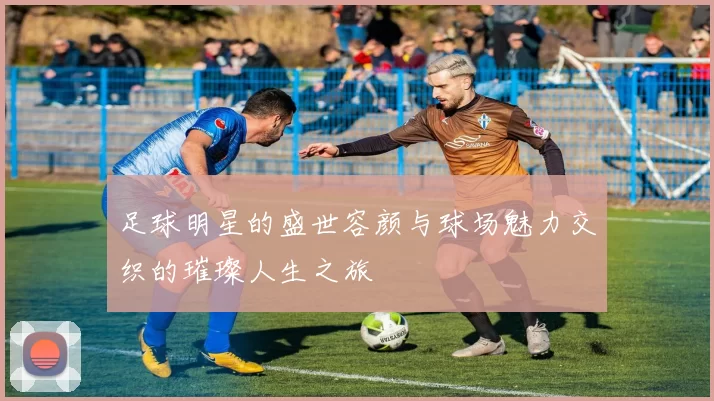 足球明星的盛世容颜与球场魅力交织的璀璨人生之旅