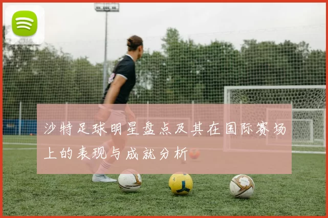 沙特足球明星盘点及其在国际赛场上的表现与成就分析