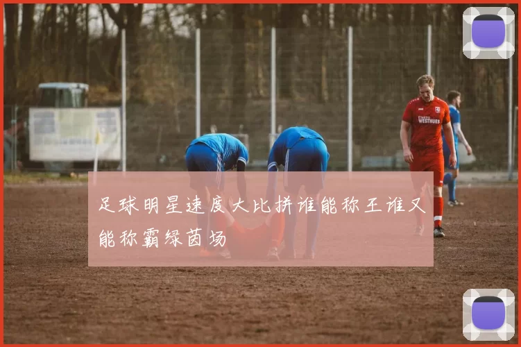 足球明星速度大比拼谁能称王谁又能称霸绿茵场